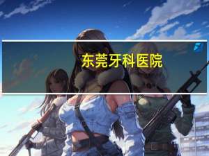 东莞牙科医院(东莞口腔医院哪家好)