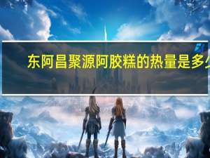 东阿 昌聚源阿胶糕的热量是多少