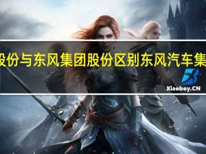 东风汽车股份与东风集团股份区别 东风汽车集团主要领导调整