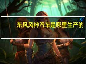 东风风神汽车是哪里生产的（东风风神汽车）