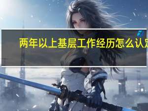 两年以上基层工作经历怎么认定（考公务员具有两年以上基层工作经历到底怎么算的）