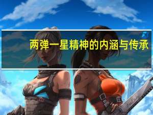 两弹一星精神的内涵与传承（两弹一星精神的内涵）
