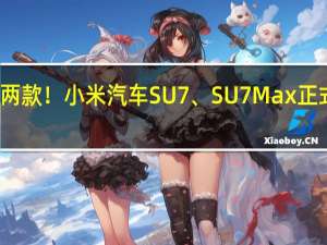 两款！小米汽车SU7、SU7 Max正式亮相：详细配置首次大曝光