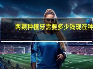 两颗种植牙需要多少钱 现在种植牙一颗要多少钱