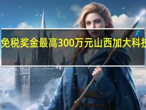 个人免税奖金最高300万元 山西加大科技奖励力度