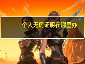 个人无房证明在哪里办（个人无房证明在哪里开）