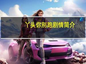 丫头你别跑剧情简介（宠妻上瘾丫头你好甜简介）