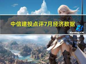 中信建投点评7月经济数据：生产端、投资、消费需求预计均将在波折中恢复上行