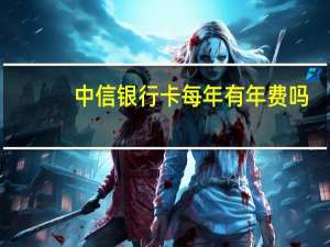 中信银行卡每年有年费吗（请问中信银行信用卡有年费吗）