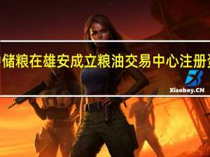 中储粮在雄安成立粮油交易中心 注册资本1亿