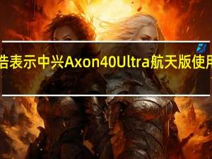 中兴通讯吕钱浩表示中兴Axon40Ultra航天版使用次世代HT玄晶陶瓷