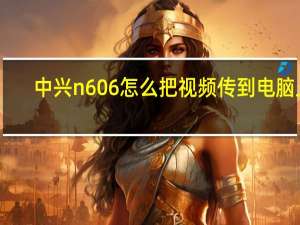 中兴n606怎么把视频传到电脑上（中兴n606）