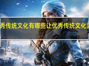 中华优秀传统文化有哪些 让优秀传统文化活起来传下去