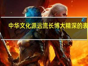 中华文化源远流长博大精深的表现（中华文化源远流长传统美德薪火相传）