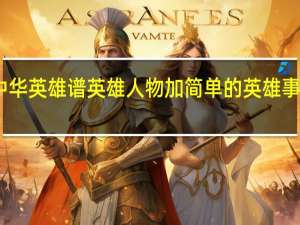 中华英雄谱英雄人物加简单的英雄事迹概括（中华英雄谱）