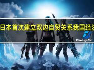 中国与日本首次建立双边自贸关系 我国经济迎来开门红