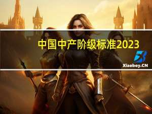 中国中产阶级标准2023（中国中产阶级标准2019）