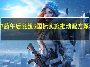 中国中药午后涨超5%国标实施推动配方颗粒环比增长