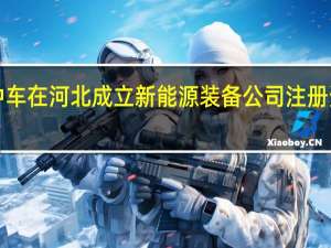 中国中车在河北成立新能源装备公司 注册资本3000万