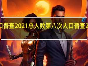 中国人口普查2021总人数第八次 人口普查2021最新消息