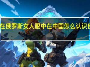 中国人在俄罗斯女人眼中 在中国怎么认识俄罗斯族美女