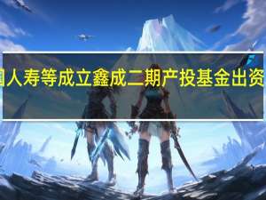 中国人寿等成立鑫成二期产投基金出资额55亿元