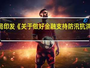 中国人民银行、金融监管总局印发《关于做好金融支持防汛抗洪救灾和灾后恢复重建工作的通知》
