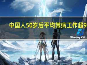 中国人50岁后平均带病工作超9年,三个数据解读中国老人工作健康