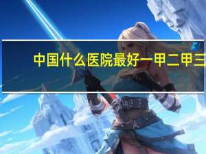 中国什么医院最好 一甲二甲三甲医院哪个最好