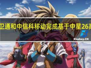 中国信通院联合中国卫通和中信科移动完成基于中星26高通量卫星的NTN技术试验