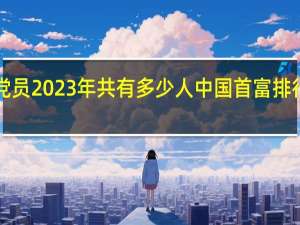 中国党员2023年共有多少人 中国首富排行榜2023年