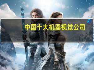 中国十大机器视觉公司（机器视觉公司）