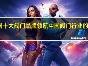 中国十大阀门品牌领航中国阀门行业的顶尖品牌