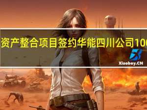 中国华能水电资产整合项目签约 华能四川公司100%股权注入华能水电