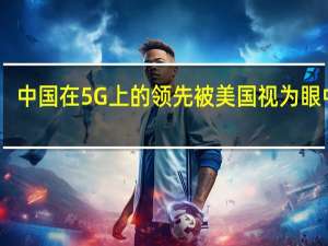 中国在5G上的领先被美国视为眼中钉