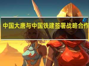 中国大唐与中国铁建签署战略合作协议