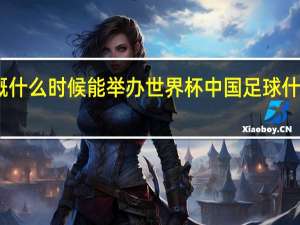 中国大概什么时候能举办世界杯 中国足球什么时候有比赛