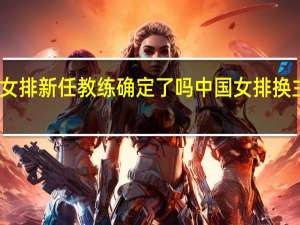 中国女排新任教练确定了吗 中国女排换主教练了吗