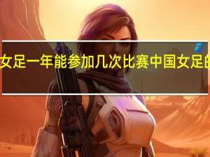 中国女足一年能参加几次比赛 中国女足的赛程安排