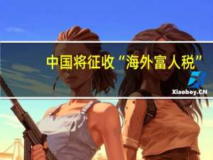 中国将征收“海外富人税”？媒体解读 传闻尚无依据