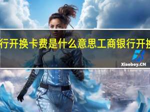 中国工商银行开换卡费是什么意思 工商银行开换卡费是什么意思