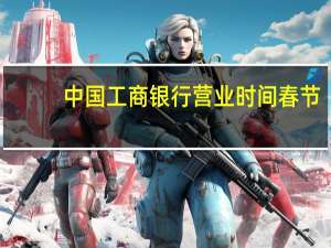 中国工商银行营业时间春节（中国工商银行营业时间是几点）