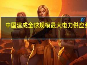 中国建成全球规模最大电力供应系统