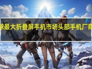 中国成全球最大折叠屏手机市场 头部手机厂商“卡位赛”开启