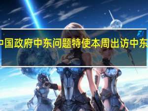 中国政府中东问题特使本周出访中东外交部：主要目的是推动局势缓和
