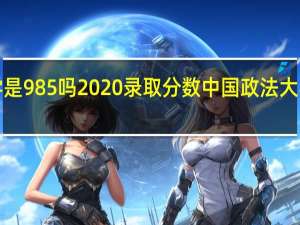 中国政法大学是985吗2020录取分数 中国政法大学录取分数线2020