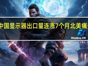 中国显示器出口量连涨7个月 北美痛失第一