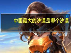 中国最大的沙漠是哪个沙漠（中国最大的沙漠）