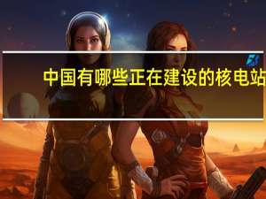 中国有哪些正在建设的核电站
