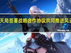 中国气象局与国家航天局签署战略合作协议共同推进风云气象卫星事业高质量发展
